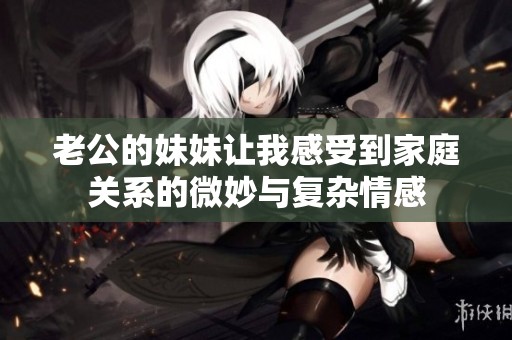 老公的妹妹让我感受到家庭关系的微妙与复杂情感