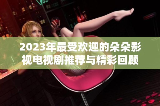2023年最受欢迎的朵朵影视电视剧推荐与精彩回顾