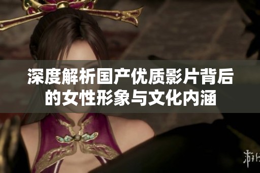 深度解析国产优质影片背后的女性形象与文化内涵