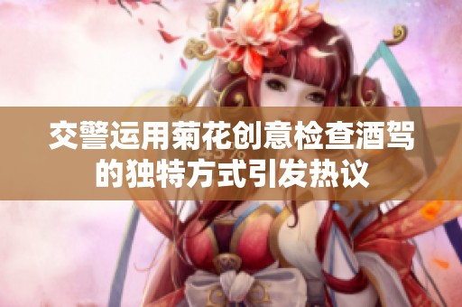 交警运用菊花创意检查酒驾的独特方式引发热议
