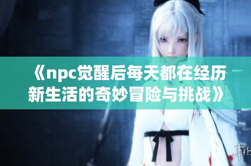 《npc觉醒后每天都在经历新生活的奇妙冒险与挑战》