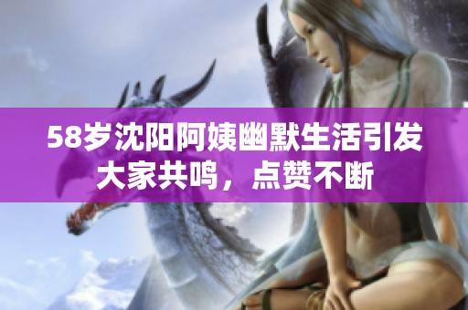 58岁沈阳阿姨幽默生活引发大家共鸣，点赞不断