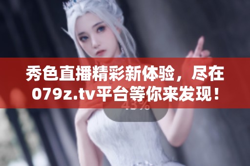 秀色直播精彩新体验，尽在079z.tv平台等你来发现！