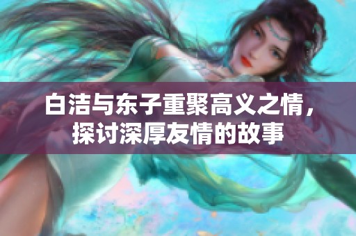 白洁与东子重聚高义之情，探讨深厚友情的故事