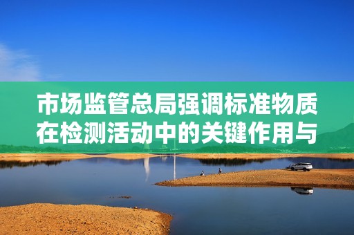 市场监管总局强调标准物质在检测活动中的关键作用与重要性