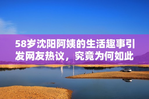 58岁沈阳阿姨的生活趣事引发网友热议，究竟为何如此受关注
