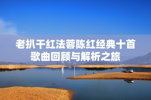 老扒干红法蓉陈红经典十首歌曲回顾与解析之旅