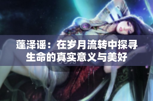 蓬泽谣：在岁月流转中探寻生命的真实意义与美好
