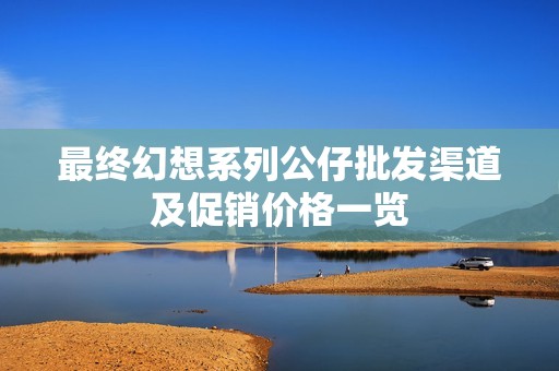 最终幻想系列公仔批发渠道及促销价格一览