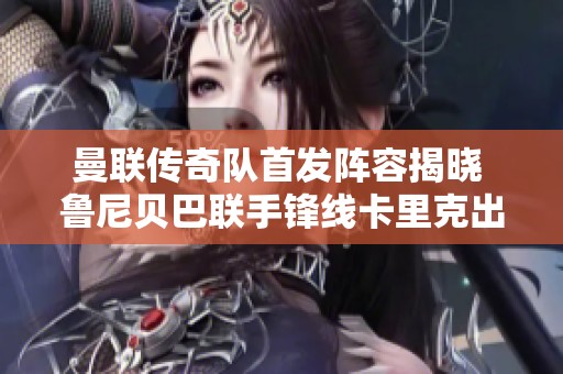 曼联传奇队首发阵容揭晓 鲁尼贝巴联手锋线卡里克出战斯科尔斯担任替补