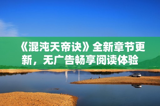 《混沌天帝诀》全新章节更新，无广告畅享阅读体验
