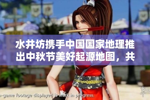 水井坊携手中国国家地理推出中秋节美好起源地图，共庆团圆佳节