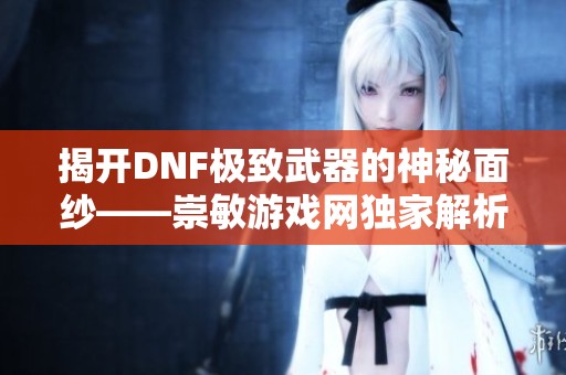 揭开DNF极致武器的神秘面纱——崇敏游戏网独家解析大枪装备