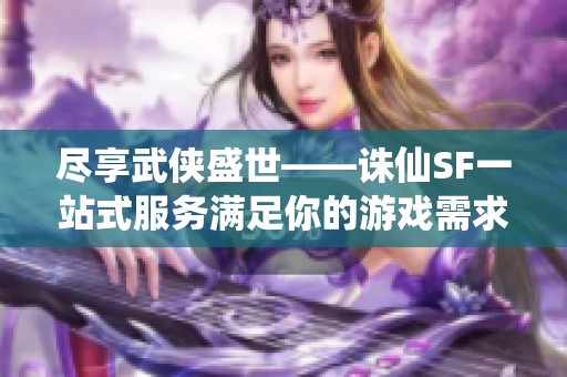 尽享武侠盛世——诛仙SF一站式服务满足你的游戏需求