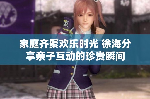 家庭齐聚欢乐时光 徐海分享亲子互动的珍贵瞬间