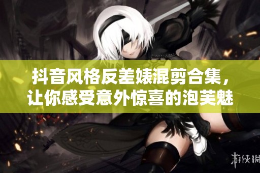 抖音风格反差婊混剪合集，让你感受意外惊喜的泡芙魅力
