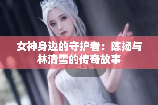 女神身边的守护者：陈扬与林清雪的传奇故事