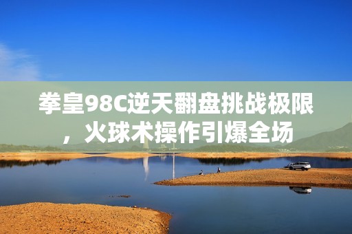 拳皇98C逆天翻盘挑战极限，火球术操作引爆全场