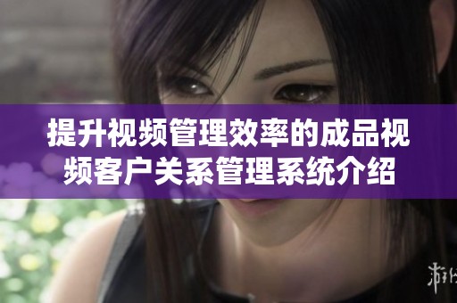 提升视频管理效率的成品视频客户关系管理系统介绍