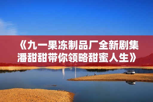 《九一果冻制品厂全新剧集潘甜甜带你领略甜蜜人生》
