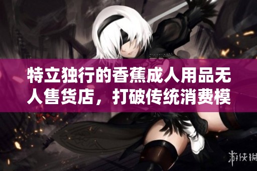 特立独行的香蕉成人用品无人售货店，打破传统消费模式