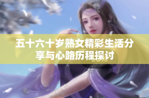 五十六十岁熟女精彩生活分享与心路历程探讨