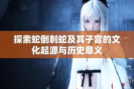 探索蛇倒刺蛇及其子宫的文化起源与历史意义