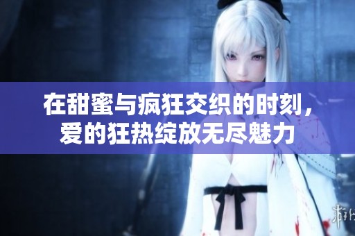 在甜蜜与疯狂交织的时刻，爱的狂热绽放无尽魅力