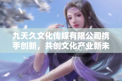 九天久文化传媒有限公司携手创新，共创文化产业新未来