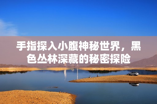 手指探入小腹神秘世界，黑色丛林深藏的秘密探险