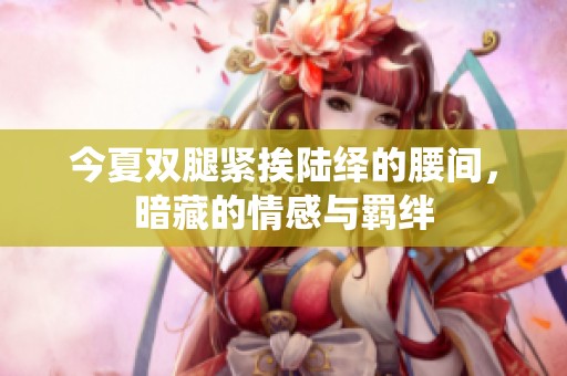 今夏双腿紧挨陆绎的腰间，暗藏的情感与羁绊