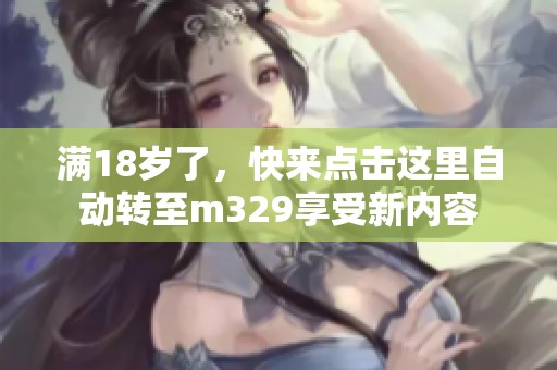 满18岁了，快来点击这里自动转至m329享受新内容