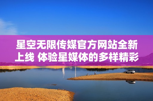 星空无限传媒官方网站全新上线 体验星媒体的多样精彩内容