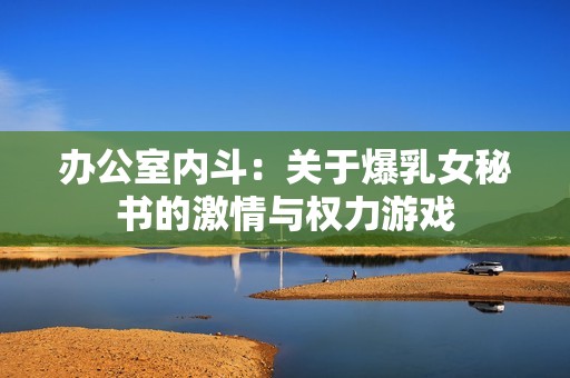 办公室内斗：关于爆乳女秘书的激情与权力游戏