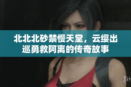 北北北砂禁慢天堂，云缨出巡勇救阿离的传奇故事