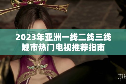 2023年亚洲一线二线三线城市热门电视推荐指南