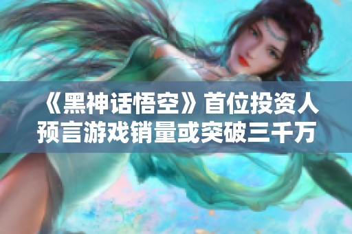 《黑神话悟空》首位投资人预言游戏销量或突破三千万人次