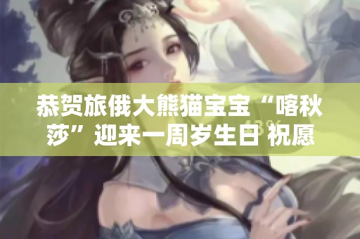 恭贺旅俄大熊猫宝宝“喀秋莎”迎来一周岁生日 祝愿其健康快乐成长
