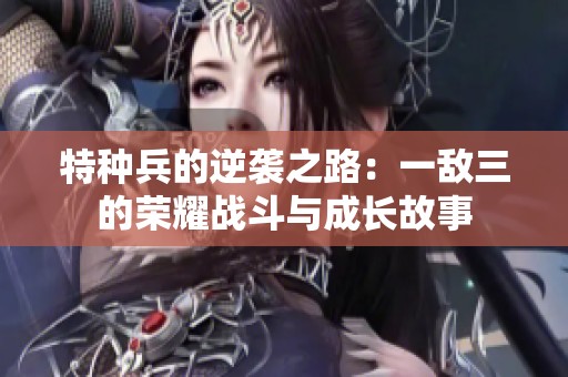 特种兵的逆袭之路：一敌三的荣耀战斗与成长故事