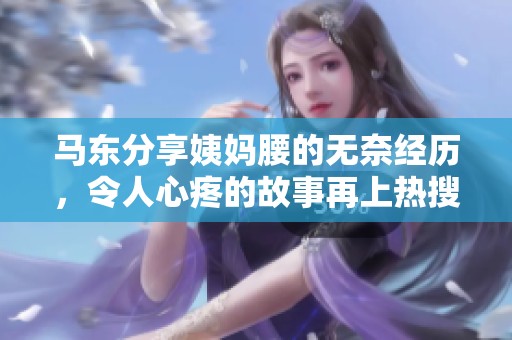 马东分享姨妈腰的无奈经历，令人心疼的故事再上热搜
