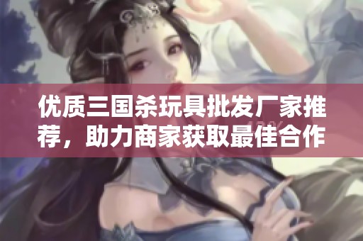 优质三国杀玩具批发厂家推荐，助力商家获取最佳合作伙伴