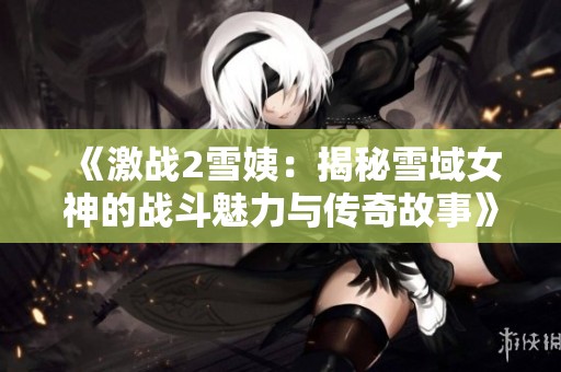 《激战2雪姨：揭秘雪域女神的战斗魅力与传奇故事》
