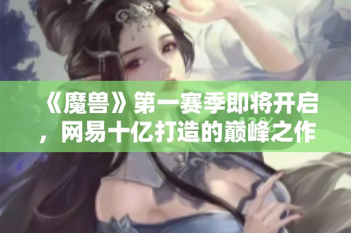 《魔兽》第一赛季即将开启，网易十亿打造的巅峰之作重磅来袭！