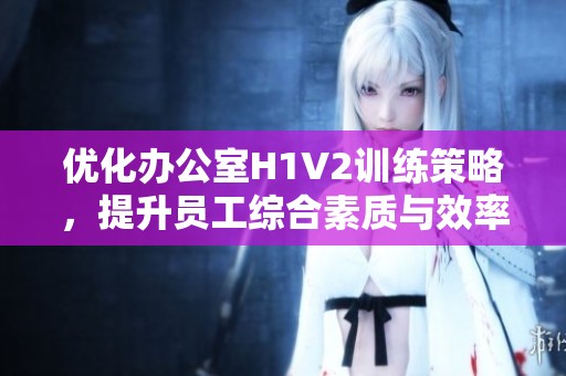 优化办公室H1V2训练策略，提升员工综合素质与效率