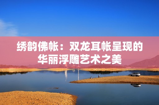 绣韵佛帐：双龙耳帐呈现的华丽浮雕艺术之美