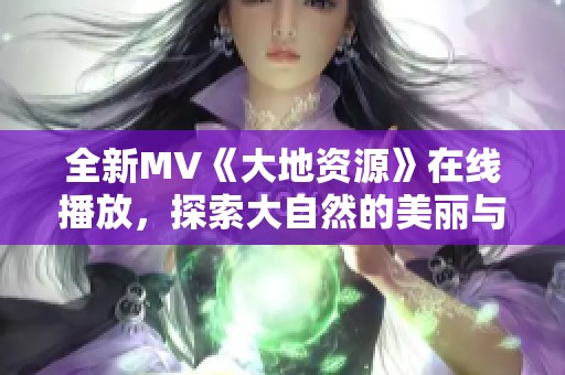 全新MV《大地资源》在线播放，探索大自然的美丽与魅力