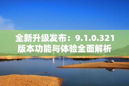 全新升级发布：9.1.0.321版本功能与体验全面解析