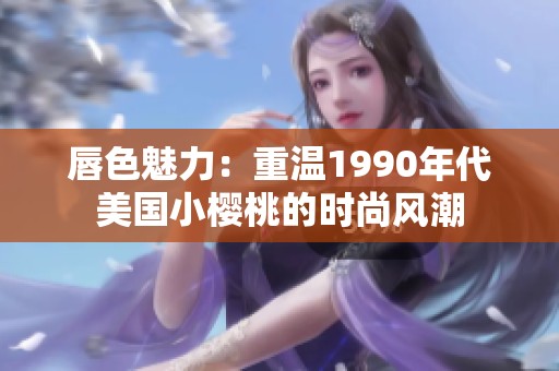 唇色魅力：重温1990年代美国小樱桃的时尚风潮