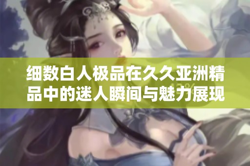 细数白人极品在久久亚洲精品中的迷人瞬间与魅力展现