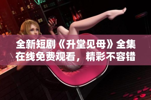 全新短剧《升堂见母》全集在线免费观看，精彩不容错过